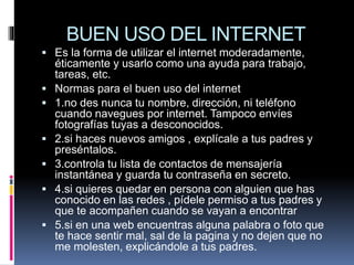 BUEN USO DEL INTERNET
 Es la forma de utilizar el internet moderadamente,
éticamente y usarlo como una ayuda para trabajo,
tareas, etc.
 Normas para el buen uso del internet
 1.no des nunca tu nombre, dirección, ni teléfono
cuando navegues por internet. Tampoco envíes
fotografías tuyas a desconocidos.
 2.si haces nuevos amigos , explícale a tus padres y
preséntalos.
 3.controla tu lista de contactos de mensajería
instantánea y guarda tu contraseña en secreto.
 4.si quieres quedar en persona con alguien que has
conocido en las redes , pídele permiso a tus padres y
que te acompañen cuando se vayan a encontrar
 5.si en una web encuentras alguna palabra o foto que
te hace sentir mal, sal de la pagina y no dejen que no
me molesten, explicándole a tus padres.
 