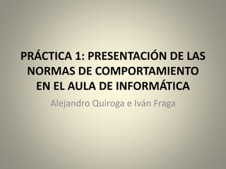PRÁCTICA 1: PRESENTACIÓN DE LAS 
NORMAS DE COMPORTAMIENTO 
EN EL AULA DE INFORMÁTICA 
Alejandro Quiroga e Iván Fraga 
 