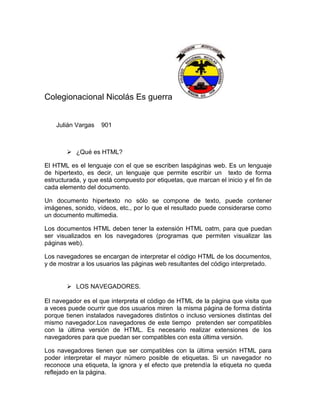 Colegionacional Nicolás Es guerra


    Julián Vargas   901



         ¿Qué es HTML?

El HTML es el lenguaje con el que se escriben laspáginas web. Es un lenguaje
de hipertexto, es decir, un lenguaje que permite escribir un texto de forma
estructurada, y que está compuesto por etiquetas, que marcan el inicio y el fin de
cada elemento del documento.

Un documento hipertexto no sólo se compone de texto, puede contener
imágenes, sonido, vídeos, etc., por lo que el resultado puede considerarse como
un documento multimedia.

Los documentos HTML deben tener la extensión HTML oatm, para que puedan
ser visualizados en los navegadores (programas que permiten visualizar las
páginas web).

Los navegadores se encargan de interpretar el código HTML de los documentos,
y de mostrar a los usuarios las páginas web resultantes del código interpretado.


         LOS NAVEGADORES.

El navegador es el que interpreta el código de HTML de la página que visita que
a veces puede ocurrir que dos usuarios miren la misma página de forma distinta
porque tienen instalados navegadores distintos o incluso versiones distintas del
mismo navegador.Los navegadores de este tiempo pretenden ser compatibles
con la última versión de HTML. Es necesario realizar extensiones de los
navegadores para que puedan ser compatibles con esta última versión.

Los navegadores tienen que ser compatibles con la última versión HTML para
poder interpretar el mayor número posible de etiquetas. Si un navegador no
reconoce una etiqueta, la ignora y el efecto que pretendía la etiqueta no queda
reflejado en la página.
 