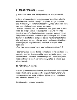 3.1 OTROS PERSONAS (2 minutos)
¿Usted como padre que haría para mejorar este problema?
Invitaría a los demás padres que eduquen a sus hijos sobre la
importancia de cuidar su colegio , ya que es el lugar donde se
está formando y no fomentar el desorden y mala educación pues
esto es el reflejo de lo que son en sus casas.
Debemos contribuir y educar a nuestros hijos que cuiden la planta
física del colegio ya que es su segundo hogar, no debemos
permitirle que dañen las instalaciones y decirles que cuando sus
compañeros hacen eso invitarlos a que no lo hagan ya que si se
destruye la planta física o algunas de sus instalaciones le harán
falta a ellos mismos,y contribuyan a que los alumnos del colegio
no lo hagan por ningún motivo pues dañan la imagen de la
institución.
¿Qué cree que se puede hacer para mejorar esta situación?
Hacer campañas con los demás compañeros como carteleras con
mensajes alusivos debemos cuidar nuestro colegio puesto que
pertenecemos una mayor parte el tiempo allí., una buena planta
física contribuye a una mejor formación y refleja la cultura que
adquirimos allí.
3.2 PERSONAL(1 minuto)
A mí me quedo como reflexión que debemos cuidar nuestra planta
física del colegio ya que es nuestro segundo hogar y tener una
buena presentación sobre el colegio porque es muy importante
para tener una buena cultura.
También deje una buena impresión.
 