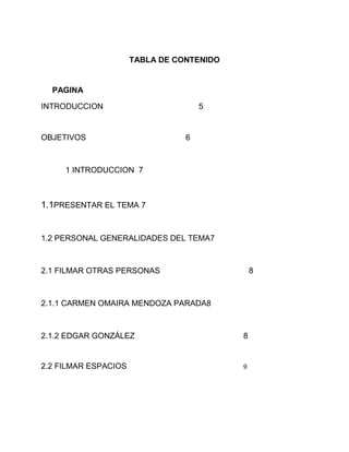 TABLA DE CONTENIDO
PAGINA
INTRODUCCION 5
OBJETIVOS 6
1 INTRODUCCION 7
1.1PRESENTAR EL TEMA 7
1.2 PERSONAL GENERALIDADES DEL TEMA7
2.1 FILMAR OTRAS PERSONAS 8
2.1.1 CARMEN OMAIRA MENDOZA PARADA8
2.1.2 EDGAR GONZÁLEZ 8
2.2 FILMAR ESPACIOS 9
 
