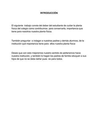 INTRODUCCIÓN
El siguiente trabajo consta del deber del estudiante de cuidar la planta
física del colegio como contribuimos para conservarla, importancia que
tiene para nosotros nuestra planta física.
También preguntar o indagar a nuestros padres y demás alumnos, de la
institución qué importancia tiene para ellos nuestra planta física
Deseo que con esto mejoremos nuestro sentido de pertenencia hacia
nuestra institución, y también lo hagan los padres de familia eduquen a sus
hijos de que no se debe dañar pues es para todos.
 