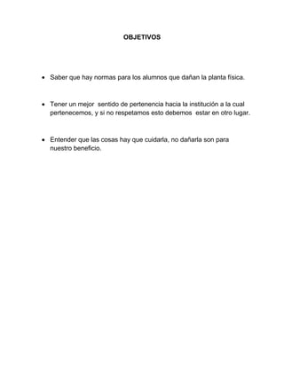 OBJETIVOS
Saber que hay normas para los alumnos que dañan la planta física.
Tener un mejor sentido de pertenencia hacia la institución a la cual
pertenecemos, y si no respetamos esto debemos estar en otro lugar.
Entender que las cosas hay que cuidarla, no dañarla son para
nuestro beneficio.
 