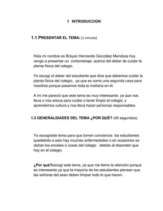 1 INTRODUCCION
1.1 PRESENTAR EL TEMA: (1 minuto)
Hola mi nombre es Brayan Hernando González Mendoza hoy
vengo a presentar un cortometraje, acerca del deber de cuidar la
planta física del colegio.
Yo escogí el deber del estudiante que dice que debemos cuidar la
planta física del colegio, ya que es como una segunda casa para
nosotros porque pasamos toda la mañana en él.
A mí me pareció que este tema es muy interesante, ya que nos
lleva o nos educa para cuidar o tener limpio el colegio, y
aprendemos cultura y nos lleva hacer personas responsables.
1.2 GENERALIDADES DEL TEMA ¿POR QUÉ? (45 segundos)
Yo escogíeste tema para que tomen conciencia los estudiantes
quedebido a esto hay muchas enfermedades o en ocasiones se
dañan los enceles o cosas del colegio debido al desorden que
hay en el colegio.
¿Por qué?escogí este tema, ya que me llamo la atención porque
es interesante ya que la mayoría de los estudiantes piensan que
las señoras del aseo deben limpiar todo lo que hacen.
 