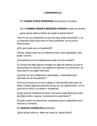 2 DESARROLLO
2.1 FILMAR OTRAS PERSONAS (entrevistas 2 minutos)
2.1.1 CARMEN OMAIRA MENDOZA PARADA (Padre de familia)
¿Qué opinas sobre el deber de cuidar la planta física?
Para mí es muy importante ya que mis hijos están estudiando y es
su segundo hogar para tener un buen ambiente, en el cual se
desenvuelve.
¿Por qué crees que es importante?
Porque deben estar en un ambiente limpio, sano agradable, para
poder convivir.
¿Consideras que las instalaciones están en buen estado?
Si, aunque les falta algunos arreglos en algunos salones ya que el
presupuesto no alcanzo y los padres en general no contribuyen en
esto pues no se paga matriculas.
¿Cuenta con las instalaciones adecuadas y suficientes para
bienestar de los estudiantes.?
Creo que si pues es un buen colegio a nivel del Municipio pero se
deben mejorar algunos aspectos ya que se van deteriorando con el
paso de los años y se deben ir arreglando.
¿Cree que las instalaciones están con buena seguridad para evitar
posibles hurtos o ingreso de personal no autorizado.?
Si pues cuenta con elementos necesarios para la seguridad como
técnicos y humanos.
2.1.2EDGAR GONZÁLEZ(estudiante)
¿Qué opinas sobre el deber de cuidar la planta física?
 