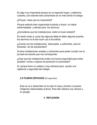Es algo muy importante porque es mi segundo hogar, y debemos
cuidarla y así estando bien presentada se ve más bonito el colegio.
¿Porqué crees que es importante?
Porque estando bien organizada la planta y limpia no habrá
enfermedades y demás para los alumnos.
¿Consideras que las instalaciones están en buen estado?
En cierto modo si, pues hay algunas fallas le faltan algunas puertas
los alumnos no le dan buen uso a los baños.
¿Cuenta con las instalaciones adecuadas y suficientes para el
bienestar de los estudiantes?
Si tiene instalaciones amplias y suficientes para poder cumplir con la
jornada de estudio que nos corresponde.
¿Cree que las instalaciones están con buena seguridad para evitar
posibles hurtos o ingreso de personal no autorizado?
Sí, porque tiene un celador y hay cámaras para ayudar a la
vigilancia y seguridad del colegio.
2.2 FILMAR ESPACIOS (45 segundos)
Esto se va a desarrollar en la sala mi casa y tomare o buscare
imágenes relacionadas al tema. Para ello utilizare una cámara y
en google.
3 REFLEXION
 