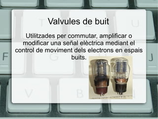 Valvules de buit
Utilitzades per commutar, amplificar o
modificar una señal elèctrica mediant el
control de moviment dels electrons en espais
buits.

 
