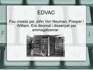 EDVAC
Fou creada per John Von Neuman, Presper i
William. Era decimal i dissenyat per
emmagatzemar .

 