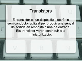 Transistors
El transistor és un dispositiu electrònic
semiconductor utilitzat per produir una senyal
de sortida en resposta d'una de entrada.
Els transistor varen contribuir a la
miniaturització.

 