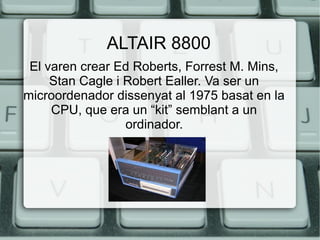 ALTAIR 8800
El varen crear Ed Roberts, Forrest M. Mins,
Stan Cagle i Robert Ealler. Va ser un
microordenador dissenyat al 1975 basat en la
CPU, que era un “kit” semblant a un
ordinador.

 