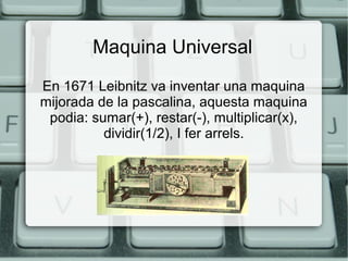 Maquina Universal
En 1671 Leibnitz va inventar una maquina
mijorada de la pascalina, aquesta maquina
podia: sumar(+), restar(-), multiplicar(x),
dividir(1/2), I fer arrels.

 