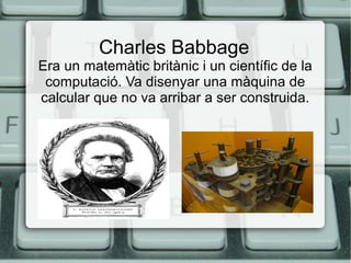 Charles Babbage

Era un matemàtic britànic i un científic de la
computació. Va disenyar una màquina de
calcular que no va arribar a ser construida.

 