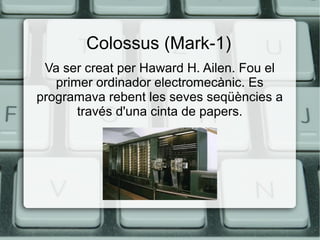 Colossus (Mark-1)
Va ser creat per Haward H. Ailen. Fou el
primer ordinador electromecànic. Es
programava rebent les seves seqüències a
través d'una cinta de papers.

 