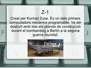 Z-1
Creat per Konrad Zuse. És un dels primers
computadors mecànics programable. Va ser
destruït amb tots els plànols de construcció
durant el bombardeig a Berlín a la segona
guerra mundial.

 