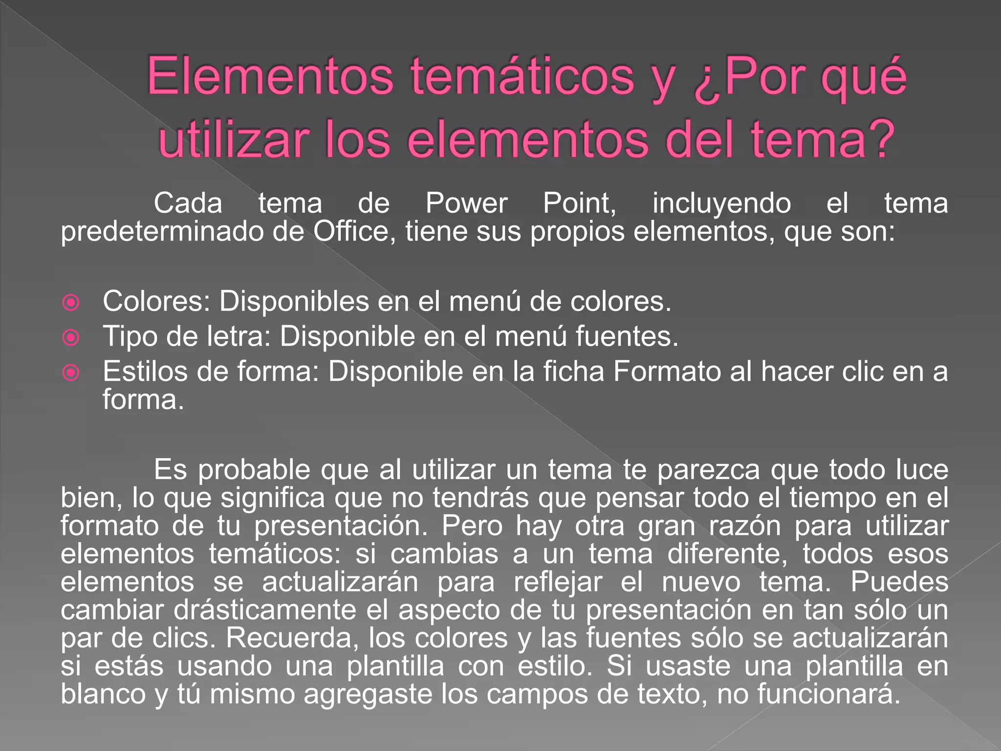 Cada tema de Power Point, incluyendo el tema
predeterminado de Office, tiene sus propios elementos, que son:
 Colores: Disponibles en el menú de colores.
 Tipo de letra: Disponible en el menú fuentes.
 Estilos de forma: Disponible en la ficha Formato al hacer clic en a
forma.
Es probable que al utilizar un tema te parezca que todo luce
bien, lo que significa que no tendrás que pensar todo el tiempo en el
formato de tu presentación. Pero hay otra gran razón para utilizar
elementos temáticos: si cambias a un tema diferente, todos esos
elementos se actualizarán para reflejar el nuevo tema. Puedes
cambiar drásticamente el aspecto de tu presentación en tan sólo un
par de clics. Recuerda, los colores y las fuentes sólo se actualizarán
si estás usando una plantilla con estilo. Si usaste una plantilla en
blanco y tú mismo agregaste los campos de texto, no funcionará.
 
