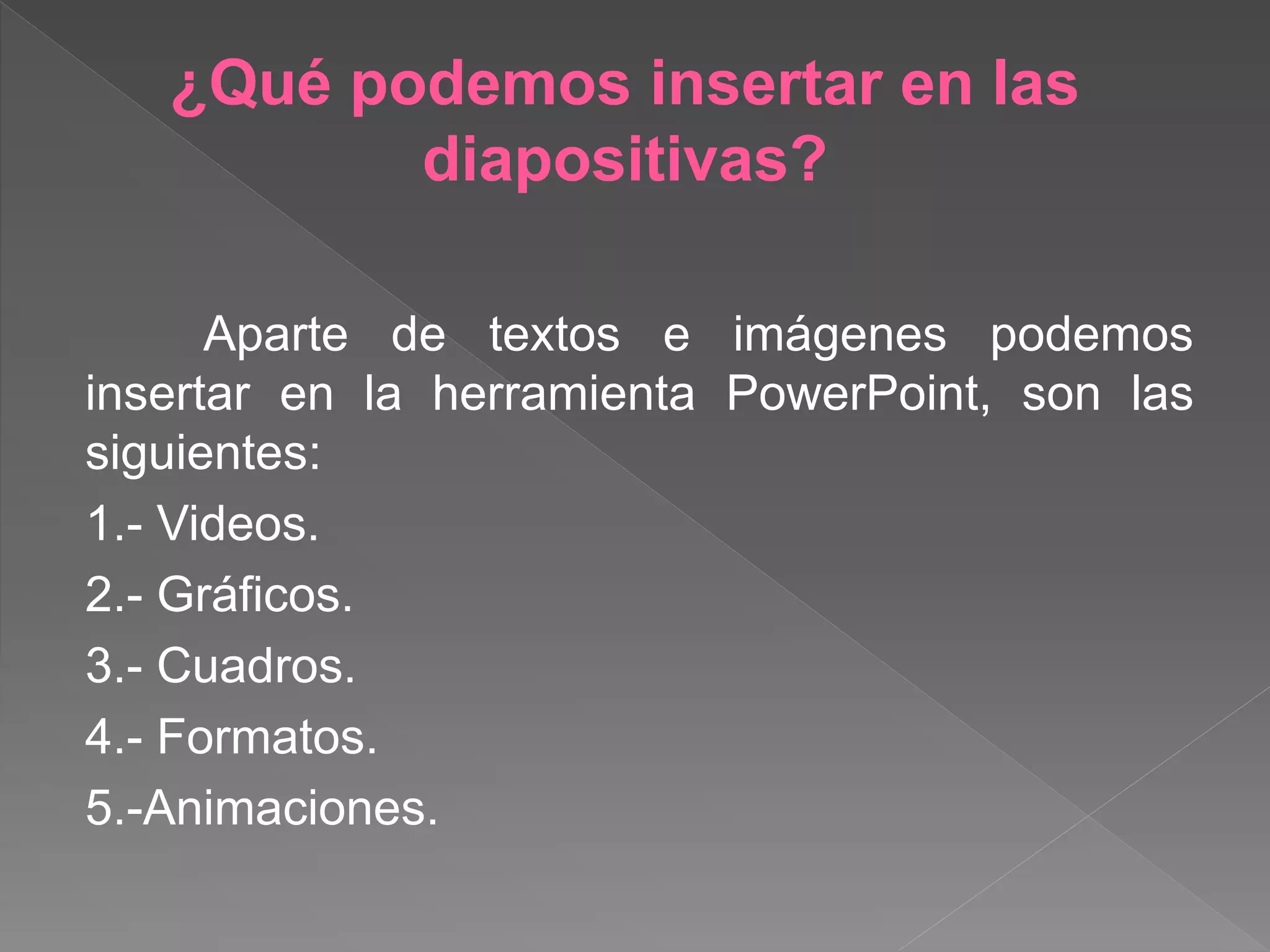 ¿Qué podemos insertar en las
diapositivas?
Aparte de textos e imágenes podemos
insertar en la herramienta PowerPoint, son las
siguientes:
1.- Videos.
2.- Gráficos.
3.- Cuadros.
4.- Formatos.
5.-Animaciones.
 