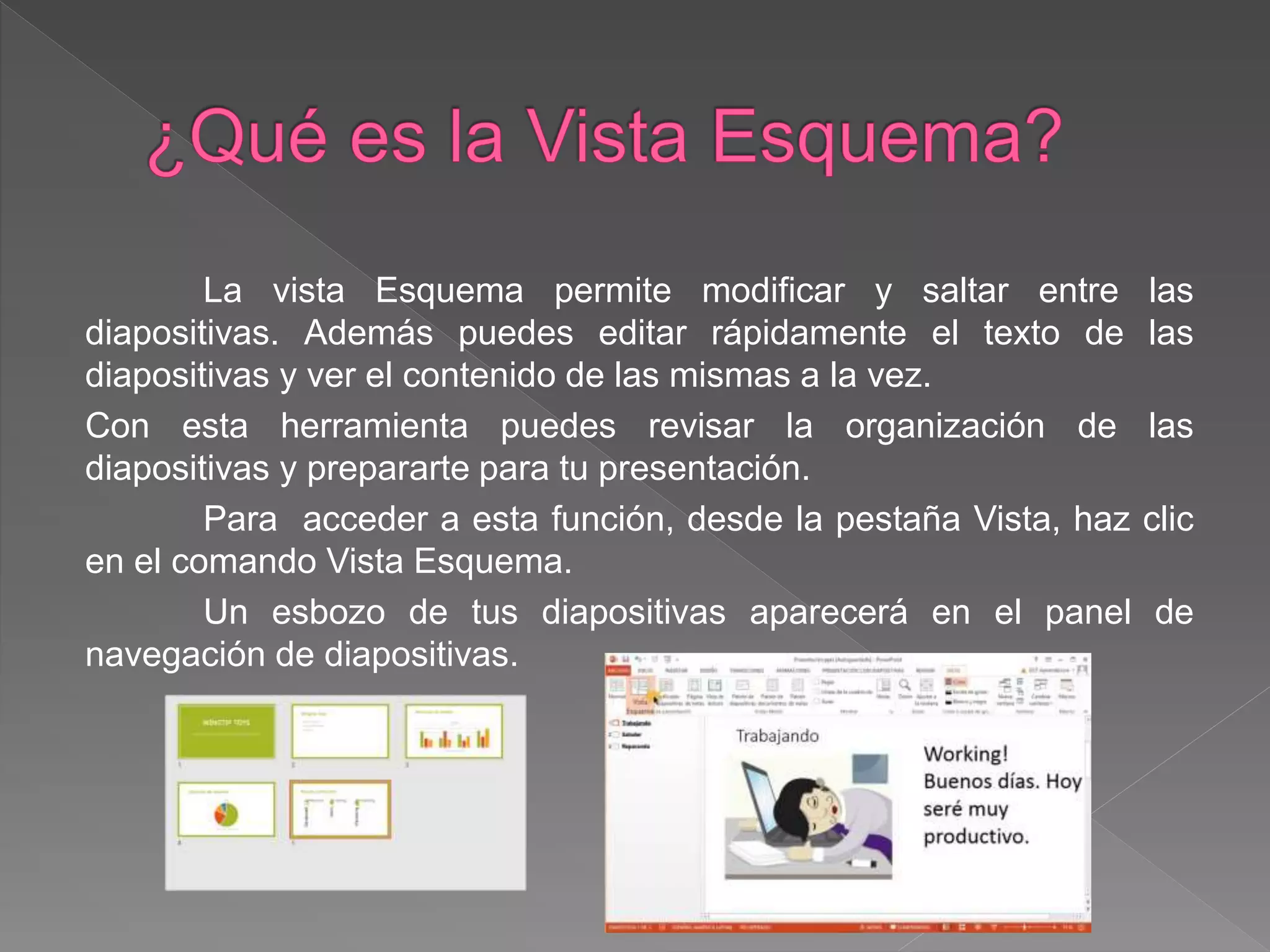 La vista Esquema permite modificar y saltar entre las
diapositivas. Además puedes editar rápidamente el texto de las
diapositivas y ver el contenido de las mismas a la vez.
Con esta herramienta puedes revisar la organización de las
diapositivas y prepararte para tu presentación.
Para acceder a esta función, desde la pestaña Vista, haz clic
en el comando Vista Esquema.
Un esbozo de tus diapositivas aparecerá en el panel de
navegación de diapositivas.
 