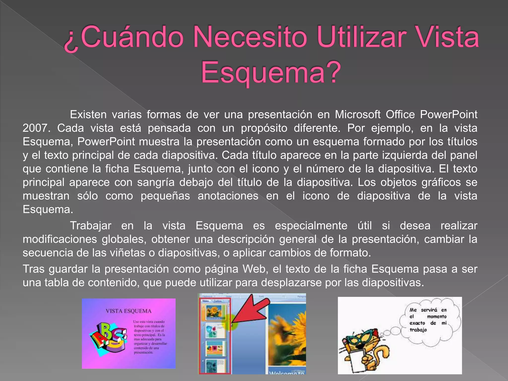 Existen varias formas de ver una presentación en Microsoft Office PowerPoint
2007. Cada vista está pensada con un propósito diferente. Por ejemplo, en la vista
Esquema, PowerPoint muestra la presentación como un esquema formado por los títulos
y el texto principal de cada diapositiva. Cada título aparece en la parte izquierda del panel
que contiene la ficha Esquema, junto con el icono y el número de la diapositiva. El texto
principal aparece con sangría debajo del título de la diapositiva. Los objetos gráficos se
muestran sólo como pequeñas anotaciones en el icono de diapositiva de la vista
Esquema.
Trabajar en la vista Esquema es especialmente útil si desea realizar
modificaciones globales, obtener una descripción general de la presentación, cambiar la
secuencia de las viñetas o diapositivas, o aplicar cambios de formato.
Tras guardar la presentación como página Web, el texto de la ficha Esquema pasa a ser
una tabla de contenido, que puede utilizar para desplazarse por las diapositivas.
 
