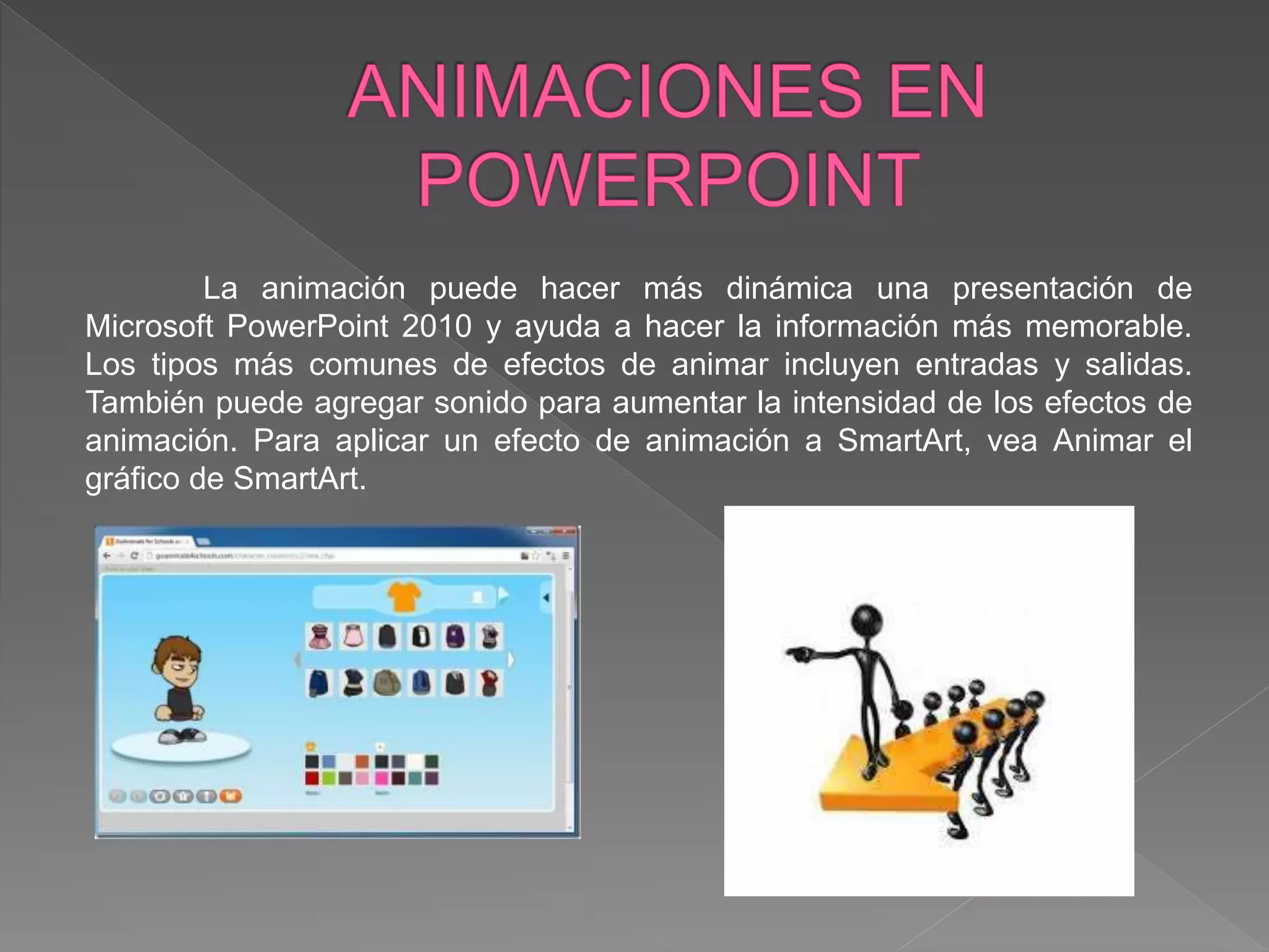 La animación puede hacer más dinámica una presentación de
Microsoft PowerPoint 2010 y ayuda a hacer la información más memorable.
Los tipos más comunes de efectos de animar incluyen entradas y salidas.
También puede agregar sonido para aumentar la intensidad de los efectos de
animación. Para aplicar un efecto de animación a SmartArt, vea Animar el
gráfico de SmartArt.
 