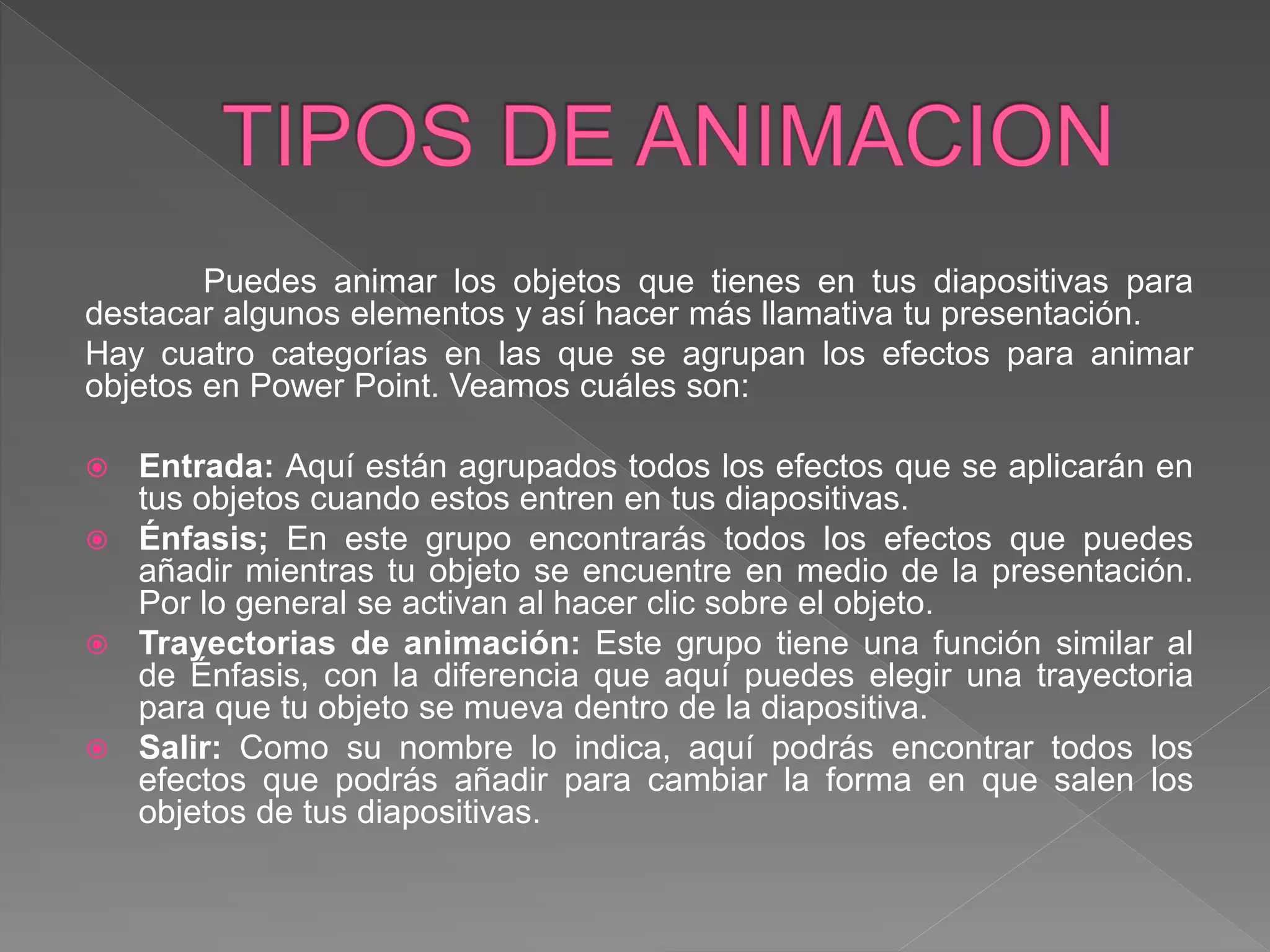 Puedes animar los objetos que tienes en tus diapositivas para
destacar algunos elementos y así hacer más llamativa tu presentación.
Hay cuatro categorías en las que se agrupan los efectos para animar
objetos en Power Point. Veamos cuáles son:
 Entrada: Aquí están agrupados todos los efectos que se aplicarán en
tus objetos cuando estos entren en tus diapositivas.
 Énfasis; En este grupo encontrarás todos los efectos que puedes
añadir mientras tu objeto se encuentre en medio de la presentación.
Por lo general se activan al hacer clic sobre el objeto.
 Trayectorias de animación: Este grupo tiene una función similar al
de Énfasis, con la diferencia que aquí puedes elegir una trayectoria
para que tu objeto se mueva dentro de la diapositiva.
 Salir: Como su nombre lo indica, aquí podrás encontrar todos los
efectos que podrás añadir para cambiar la forma en que salen los
objetos de tus diapositivas.
 