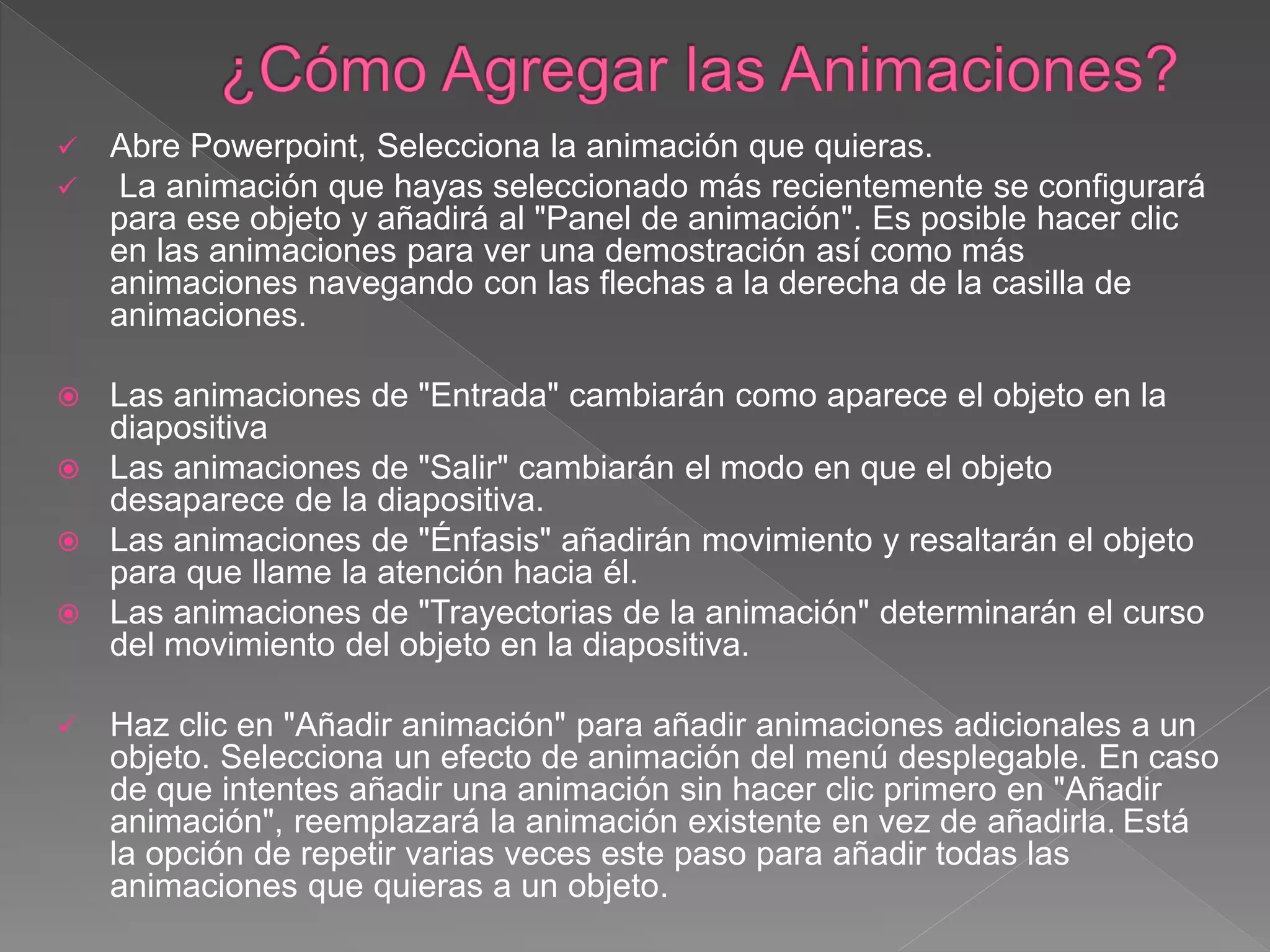  Abre Powerpoint, Selecciona la animación que quieras.
 La animación que hayas seleccionado más recientemente se configurará
para ese objeto y añadirá al "Panel de animación". Es posible hacer clic
en las animaciones para ver una demostración así como más
animaciones navegando con las flechas a la derecha de la casilla de
animaciones.
 Las animaciones de "Entrada" cambiarán como aparece el objeto en la
diapositiva
 Las animaciones de "Salir" cambiarán el modo en que el objeto
desaparece de la diapositiva.
 Las animaciones de "Énfasis" añadirán movimiento y resaltarán el objeto
para que llame la atención hacia él.
 Las animaciones de "Trayectorias de la animación" determinarán el curso
del movimiento del objeto en la diapositiva.
 Haz clic en "Añadir animación" para añadir animaciones adicionales a un
objeto. Selecciona un efecto de animación del menú desplegable. En caso
de que intentes añadir una animación sin hacer clic primero en "Añadir
animación", reemplazará la animación existente en vez de añadirla. Está
la opción de repetir varias veces este paso para añadir todas las
animaciones que quieras a un objeto.
 