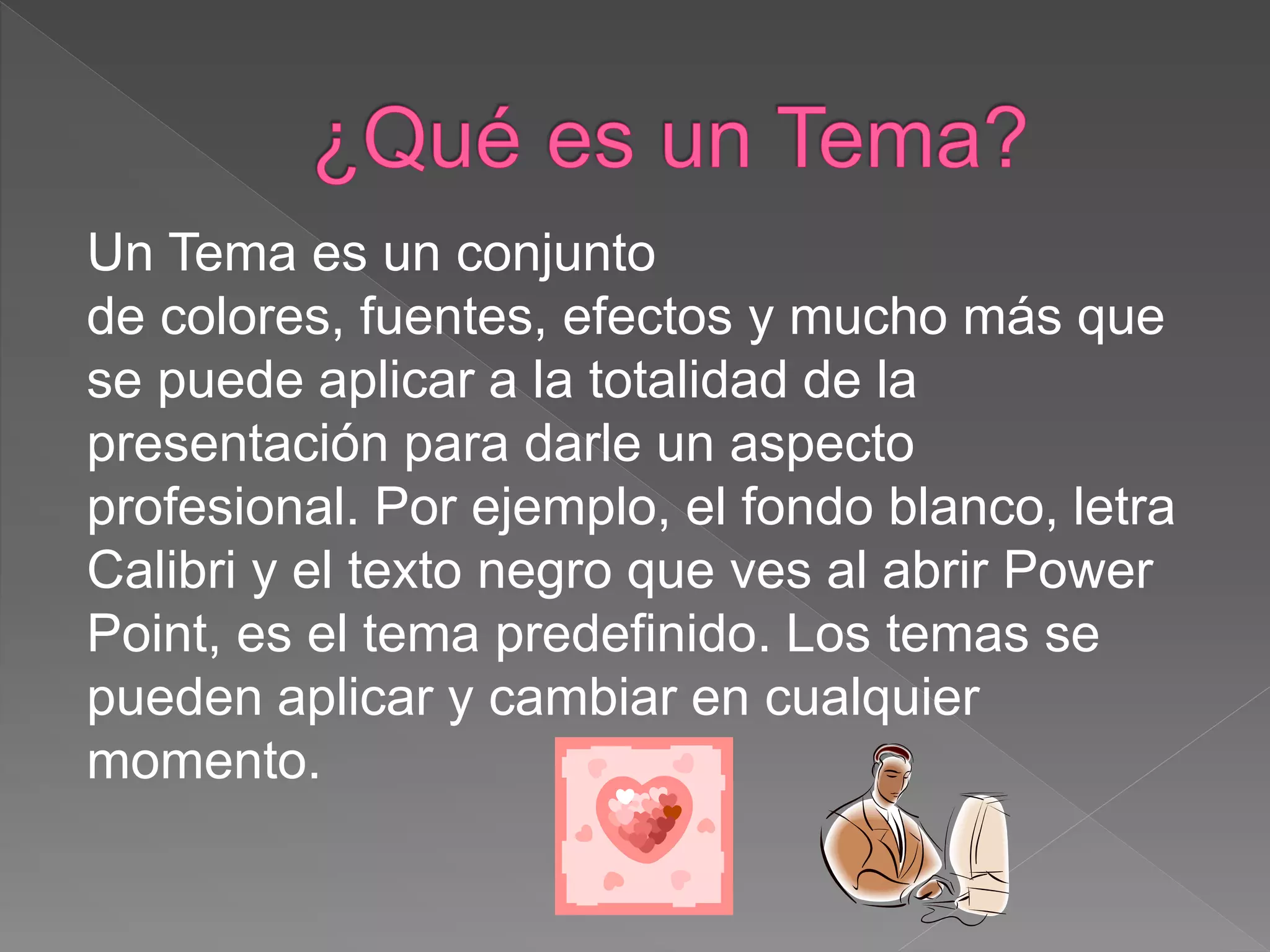 Un Tema es un conjunto
de colores, fuentes, efectos y mucho más que
se puede aplicar a la totalidad de la
presentación para darle un aspecto
profesional. Por ejemplo, el fondo blanco, letra
Calibri y el texto negro que ves al abrir Power
Point, es el tema predefinido. Los temas se
pueden aplicar y cambiar en cualquier
momento.
 