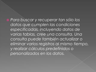 Para buscar y recuperar tan sólo los datos que cumplen las condiciones especificadas, incluyendo datos de varias tablas, cree una consulta. Una consulta puede también actualizar o eliminar varios registros al mismo tiempo, y realizar cálculos predefinidos o personalizados en los datos.