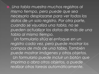    Una tabla muestra muchos registros al mismo tiempo, pero puede que sea necesario desplazarse para ver todos los datos de un solo registro. Por otra parte, cuando se visualiza una tabla, no se pueden actualizar los datos de más de una tabla al mismo tiempo.   Un formulario sitúa el enfoque en un registro cada vez, pero puede mostrar los campos de más de una tabla. También puede mostrar imágenes y otros objetos.  Un formulario puede incluir un botón que imprima o abra otros objetos, o puede realizar otras tareas automáticamente.