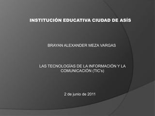 INSTITUCIÓN EDUCATIVA CIUDAD DE ASÍS BRAYAN ALEXANDER MEZA VARGAS LAS TECNOLOGÍAS DE LA INFORMACIÓN Y LA COMUNICACIÓN (TIC’s) 2 de junio de 2011 