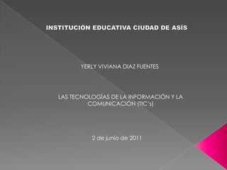 INSTITUCIÓN EDUCATIVA CIUDAD DE ASÍS YERLY VIVIANA DIAZ FUENTES LAS TECNOLOGÍAS DE LA INFORMACIÓN Y LA COMUNICACIÓN (TIC’s) 2 de junio de 2011 