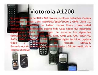 Su pantalla TFT es de 320 x 240 píxeles, y colores brillantes. Cuenta
con cuatro bandas GSM: (850/900/1800/1900) y GPRS Clase 10.
Incluye la posibilidad de hablar manos libres, conectividad
inalámbrica vía Bluetooth; puerto Mini USB; Radio FM integrada;
reproductor Media Placer capaz de soportar los siguientes
formatos: RA v10, AMR NB, MP3, XMF, AMR WB, AAC, WMA v9,
AAC+, WAV; cámara de 2 MP con zoom digital incluido, captura
video y reproductor de formato MPEG-4.
Posee la opción de ampliar su memora hasta 1 GB por medio de la
Tarjeta MicroSD.
 