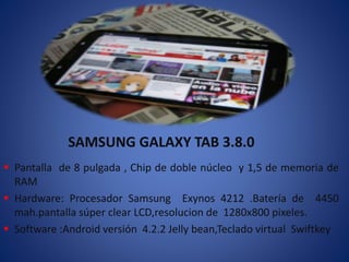 SAMSUNG GALAXY TAB 3.8.0 
 Pantalla de 8 pulgada , Chip de doble núcleo y 1,5 de memoria de 
RAM 
 Hardware: Procesador Samsung Exynos 4212 .Batería de 4450 
mah.pantalla súper clear LCD,resolucion de 1280x800 pixeles. 
 Software :Android versión 4.2.2 Jelly bean,Teclado virtual Swiftkey 
 