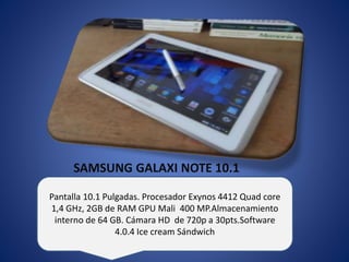 SAMSUNG GALAXI NOTE 10.1 
Pantalla 10.1 Pulgadas. Procesador Exynos 4412 Quad core 
1,4 GHz, 2GB de RAM GPU Mali 400 MP.Almacenamiento 
interno de 64 GB. Cámara HD de 720p a 30pts.Software 
4.0.4 Ice cream Sándwich 
 