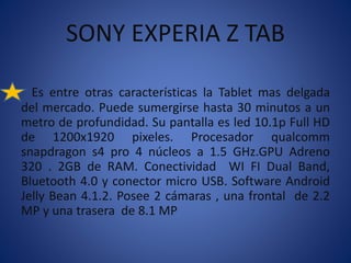 SONY EXPERIA Z TAB 
Es entre otras características la Tablet mas delgada 
del mercado. Puede sumergirse hasta 30 minutos a un 
metro de profundidad. Su pantalla es led 10.1p Full HD 
de 1200x1920 pixeles. Procesador qualcomm 
snapdragon s4 pro 4 núcleos a 1.5 GHz.GPU Adreno 
320 . 2GB de RAM. Conectividad WI FI Dual Band, 
Bluetooth 4.0 y conector micro USB. Software Android 
Jelly Bean 4.1.2. Posee 2 cámaras , una frontal de 2.2 
MP y una trasera de 8.1 MP 
 