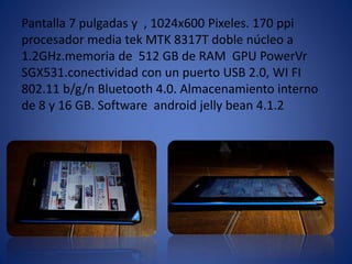 Pantalla 7 pulgadas y , 1024x600 Pixeles. 170 ppi 
procesador media tek MTK 8317T doble núcleo a 
1.2GHz.memoria de 512 GB de RAM GPU PowerVr 
SGX531.conectividad con un puerto USB 2.0, WI FI 
802.11 b/g/n Bluetooth 4.0. Almacenamiento interno 
de 8 y 16 GB. Software android jelly bean 4.1.2 
 