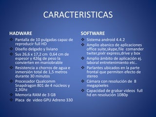 CARACTERISTICAS 
HADWARE 
 Pantalla de 10 pulgadas capaz de 
reproducir full HD 
 Diseño delgado y liviano 
 Sus 26,6 x 17,2 cm 0,64 cm de 
espesor y 426g de peso la 
convierten en maniobrable 
 Resistencia a chorros de agua e 
inmersión total de 1,5 metros 
durante 30 minutos 
 Procesador Qualcomm 
Snapdragon 801 de 4 núcleos y 
2,3Ghz 
 Memoria RAM de 3 GB 
 Placa de video GPU Adreno 330 
SOFTWARE 
 Sistema android 4.4.2 
 Amplio abanico de aplicaciones 
office suite,skype,file comander 
twiter,pixlr express,drive y box 
 Amplio ámbito de aplicación ej. 
laboral entretenimiento etc.. 
 Parlantes ubicados en la parte 
frontal que permiten efecto de 
stereo 
 Cámara con resolución de 8 
megapíxeles 
 Capacidad de grabar videos full 
hd en resolución 1080p 
 