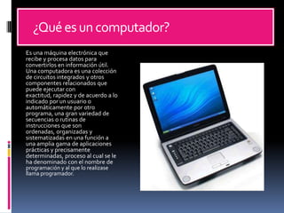      ¿Qué es un computador? Es una máquina electrónica que recibe y procesa datos para convertirlos en información útil. Una computadora es una colección de circuitos integrados y otros componentes relacionados que puede ejecutar con exactitud, rapidez y de acuerdo a lo indicado por un usuario o automáticamente por otro programa, una gran variedad de secuencias o rutinas de instrucciones que son ordenadas, organizadas y sistematizadas en una función a una amplia gama de aplicaciones prácticas y precisamente determinadas, proceso al cual se le ha denominado con el nombre de programación y al que lo realizase llama programador.