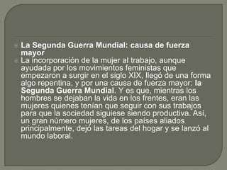  La Segunda Guerra Mundial: causa de fuerza
  mayor
 La incorporación de la mujer al trabajo, aunque
  ayudada por los movimientos feministas que
  empezaron a surgir en el siglo XIX, llegó de una forma
  algo repentina, y por una causa de fuerza mayor: la
  Segunda Guerra Mundial. Y es que, mientras los
  hombres se dejaban la vida en los frentes, eran las
  mujeres quienes tenían que seguir con sus trabajos
  para que la sociedad siguiese siendo productiva. Así,
  un gran número mujeres, de los países aliados
  principalmente, dejó las tareas del hogar y se lanzó al
  mundo laboral.
 