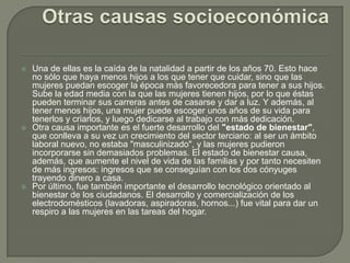    Una de ellas es la caída de la natalidad a partir de los años 70. Esto hace
    no sólo que haya menos hijos a los que tener que cuidar, sino que las
    mujeres puedan escoger la época más favorecedora para tener a sus hijos.
    Sube la edad media con la que las mujeres tienen hijos, por lo que éstas
    pueden terminar sus carreras antes de casarse y dar a luz. Y además, al
    tener menos hijos, una mujer puede escoger unos años de su vida para
    tenerlos y criarlos, y luego dedicarse al trabajo con más dedicación.
   Otra causa importante es el fuerte desarrollo del "estado de bienestar",
    que conlleva a su vez un crecimiento del sector terciario: al ser un ámbito
    laboral nuevo, no estaba "masculinizado", y las mujeres pudieron
    incorporarse sin demasiados problemas. El estado de bienestar causa,
    además, que aumente el nivel de vida de las familias y por tanto necesiten
    de más ingresos: ingresos que se conseguían con los dos cónyuges
    trayendo dinero a casa.
   Por último, fue también importante el desarrollo tecnológico orientado al
    bienestar de los ciudadanos. El desarrollo y comercialización de los
    electrodomésticos (lavadoras, aspiradoras, hornos...) fue vital para dar un
    respiro a las mujeres en las tareas del hogar.
 
