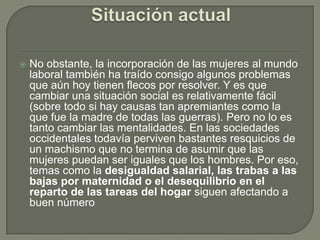    No obstante, la incorporación de las mujeres al mundo
    laboral también ha traído consigo algunos problemas
    que aún hoy tienen flecos por resolver. Y es que
    cambiar una situación social es relativamente fácil
    (sobre todo si hay causas tan apremiantes como la
    que fue la madre de todas las guerras). Pero no lo es
    tanto cambiar las mentalidades. En las sociedades
    occidentales todavía perviven bastantes resquicios de
    un machismo que no termina de asumir que las
    mujeres puedan ser iguales que los hombres. Por eso,
    temas como la desigualdad salarial, las trabas a las
    bajas por maternidad o el desequilibrio en el
    reparto de las tareas del hogar siguen afectando a
    buen número
 