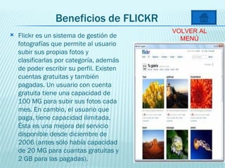 Beneficios de FLICKR Flickr es un sistema de gestión de fotografías que permite al usuario subir sus propias fotos y clasificarlas por categoría, además de poder escribir su perfil. Existen cuentas gratuitas y también pagadas. Un usuario con cuenta gratuita tiene una capacidad de 100 MG para subir sus fotos cada mes. En cambio, el usuario que paga, tiene capacidad ilimitada. Ésta es una mejora del servicio disponible desde diciembre de 2006 (antes sólo había capacidad de 20 MG para cuantas gratuitas y 2 GB para las pagadas).  VOLVER AL MENÚ 