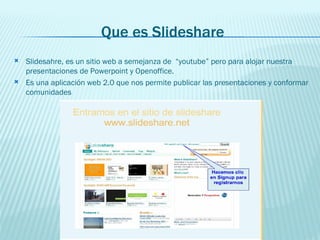 Que es Slideshare Slidesahre, es un sitio web a semejanza de  “youtube” pero para alojar nuestra presentaciones de Powerpoint y Openoffice.  Es una aplicación web 2.0 que nos permite publicar las presentaciones y conformar comunidades  
