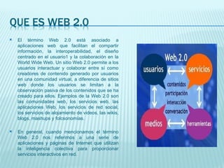 El término Web 2.0 está asociado a aplicaciones web que facilitan el compartir información, la interoperabilidad, el diseño centrado en el usuario1 y la colaboración en la World Wide Web. Un sitio Web 2.0 permite a los usuarios interactuar y colaborar entre sí como creadores de contenido generado por usuarios en una comunidad virtual, a diferencia de sitios web donde los usuarios se limitan a la observación pasiva de los contenidos que se ha creado para ellos. Ejemplos de la Web 2.0 son las comunidades web, los servicios web, las aplicaciones Web, los servicios de red social, los servicios de alojamiento de videos, las wikis, blogs, mashups y folcsonomías. En general, cuando mencionamos el término Web 2.0 nos referimos a una serie de aplicaciones y páginas de Internet que utilizan la inteligencia colectiva para proporcionar servicios interactivos en red. 