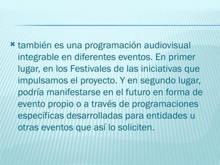 también es una programación audiovisual integrable en diferentes eventos. En primer lugar, en los Festivales de las iniciativas que impulsamos el proyecto. Y en segundo lugar, podría manifestarse en el futuro en forma de evento propio o a través de programaciones específicas desarrolladas para entidades u otras eventos que así lo soliciten.  