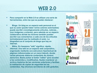 Para compartir en la Web 2.0 se utilizan una serie de herramientas, entre las que se pueden destacar: Blogs: Un blog es un espacio web personal en el que su autor (puede haber varios autores autorizados) puede escribir cronológicamente artículos, noticias...(con imágenes y enlaces), pero además es un espacio colaborativo donde los lectores también pueden escribir sus comentarios a cada uno de los artículos (entradas/post) que ha realizado el autor. La blogosfera es el conjunto de blogs que hay en internet. Wikis: En hawaiano "wiki" significa: rápido, informal. Una wiki es un espacio web corporativo, organizado mediante una estructura hipertextual de páginas (referenciadas en un menú lateral), donde varias personas elaboran contenidos de manera asíncrona. Basta pulsar el botón "editar" para acceder a los contenidos y modificarlos. Suelen mantener un archivo histórico de las versiones anteriores y facilitan la realización de copias de seguridad de los contenidos. Hay diversos servidores de wiki gratuitos. 