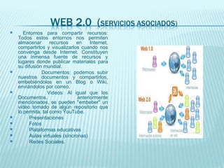 Entornos para compartir recursos: Todos estos entornos nos permiten almacenar recursos en Internet, compartirlos y visualizarlos cuando nos convenga desde Internet. Constituyen una inmensa fuente de recursos y lugares donde publicar materiales para su difusión mundial. Documentos: podemos subir nuestros documentos y compartirlos, embebiéndolos en un Blog o Wiki, enviándolos por correo. Videos: Al igual que los Documentos, anteriormente mencionados, se pueden "embeber" un video tomado de algún repositorio que lo permita, tal como YouTube. Presentaciones Fotos Plataformas educativas Aulas virtuales (síncronas) Redes Sociales. 