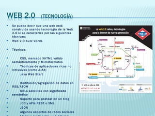 Se puede decir que una web está construida usando tecnología de la Web 2.0 si se caracteriza por las siguientes técnicas: Web 2.0 buzz words Técnicas: CSS, marcado XHTML válido semánticamente y Microformatos Técnicas de aplicaciones ricas no intrusivas (como AJAX) Java Web Start Redifusión/Agregación de datos en RSS/ATOM URLs sencillas con significado semántico Soporte para postear en un blog JCC y APIs REST o XML JSON Algunos aspectos de redes sociales Mashup (aplicación web híbrida) 
