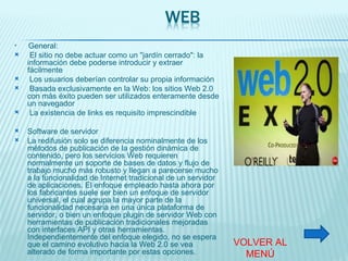 General: El sitio no debe actuar como un "jardín cerrado": la información debe poderse introducir y extraer fácilmente Los usuarios deberían controlar su propia información Basada exclusivamente en la Web: los sitios Web 2.0 con más éxito pueden ser utilizados enteramente desde un navegador La existencia de links es requisito imprescindible Software de servidor La redifusión solo se diferencia nominalmente de los métodos de publicación de la gestión dinámica de contenido, pero los servicios Web requieren normalmente un soporte de bases de datos y flujo de trabajo mucho más robusto y llegan a parecerse mucho a la funcionalidad de Internet tradicional de un servidor de aplicaciones. El enfoque empleado hasta ahora por los fabricantes suele ser bien un enfoque de servidor universal, el cual agrupa la mayor parte de la funcionalidad necesaria en una única plataforma de servidor, o bien un enfoque plugin de servidor Web con herramientas de publicación tradicionales mejoradas con interfaces API y otras herramientas. Independientemente del enfoque elegido, no se espera que el camino evolutivo hacia la Web 2.0 se vea alterado de forma importante por estas opciones. VOLVER AL MENÚ 