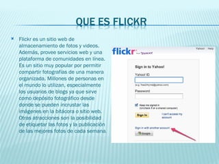 Flickr es un sitio web de almacenamiento de fotos y videos. Además, provee servicios web y una plataforma de comunidades en línea. Es un sitio muy popular por permitir compartir fotografías de una manera organizada. Millones de personas en el mundo lo utilizan, especialmente los usuarios de blogs ya que sirve como depósito fotográfico desde donde se pueden incrustar las imágenes en la bitácora o sitio web. Otras atracciones son la posibilidad de etiquetar las fotos y la publicación de las mejores fotos de cada semana .  