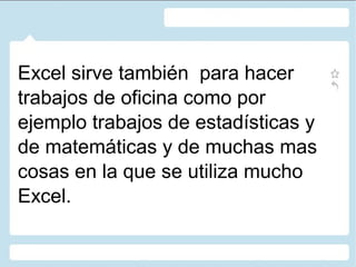 Excel sirve también para hacer
trabajos de oficina como por
ejemplo trabajos de estadísticas y
de matemáticas y de muchas mas
cosas en la que se utiliza mucho
Excel.

 